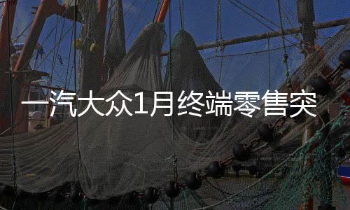 一汽大眾1月終端零售突破十四萬(wàn)輛，銷售業(yè)績(jī)?cè)賱?chuàng)輝煌