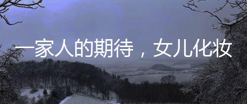 一家人的期待，女兒化妝出門的盛大儀式