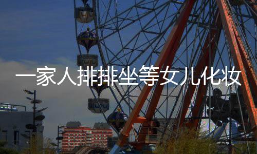 一家人排排坐等女兒化妝出門，傳統(tǒng)與現(xiàn)代交織的美好瞬間