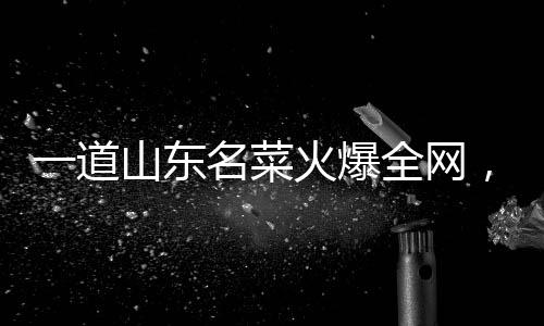 一道山東名菜火爆全網(wǎng)，傳承與創(chuàng)新的味覺盛宴