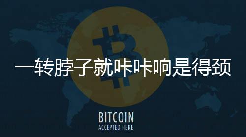 一轉脖子就咔咔響是得頸椎??？謠言揭秘