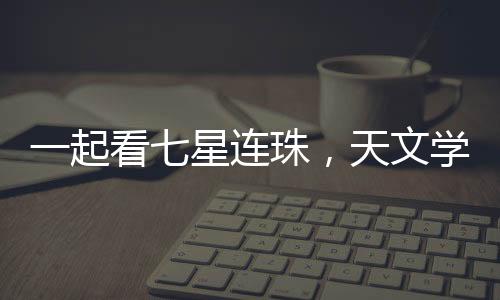 一起看七星連珠，天文學(xué)盛宴的背后