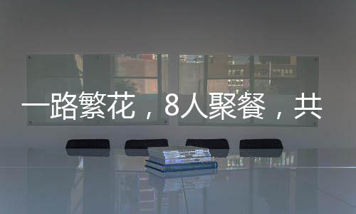 一路繁花，8人聚餐，共赴美食之旅僅花費(fèi)700元