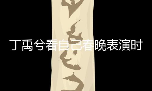 丁禹兮看自己春晚表演時挑眉害羞，引發(fā)粉絲熱議