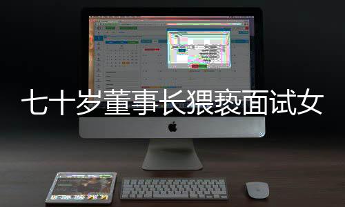 七十歲董事長(zhǎng)猥褻面試女子拒不道歉賠償事件揭秘