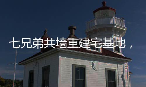 七兄弟共墻重建宅基地，家族團(tuán)結(jié)與鄉(xiāng)村振興的典范