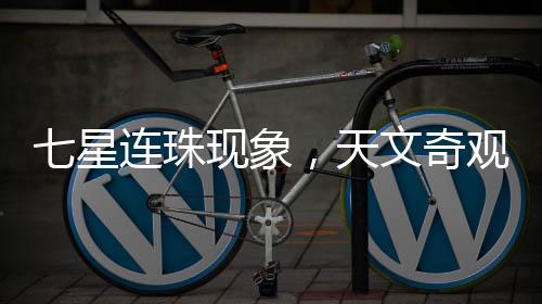 七星連珠現(xiàn)象，天文奇觀還是吉兇預(yù)言？