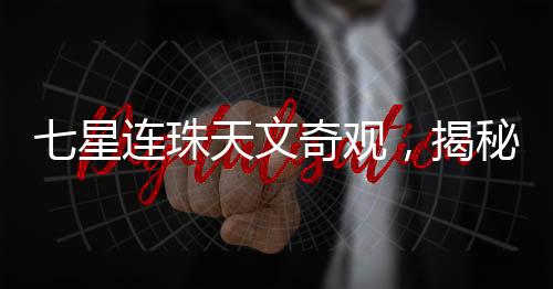 七星連珠天文奇觀，揭秘罕見天文現(xiàn)象背后的真相