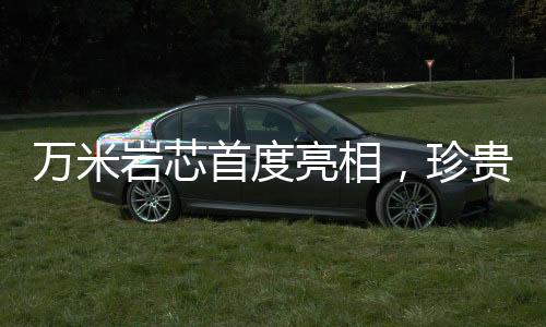 萬(wàn)米巖芯首度亮相，珍貴程度堪比月壤——揭示地球深部的奧秘