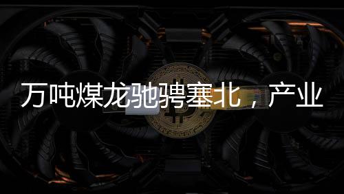 萬(wàn)噸煤龍馳騁塞北，產(chǎn)業(yè)新篇章