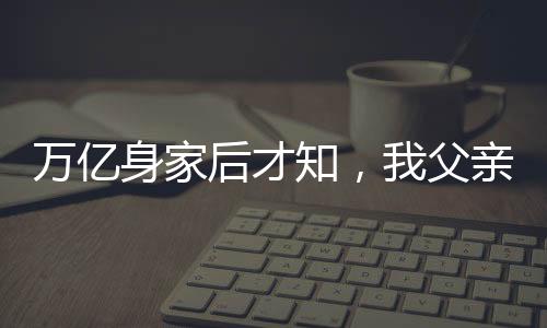 萬(wàn)億身家后才知，我父親是趙立春