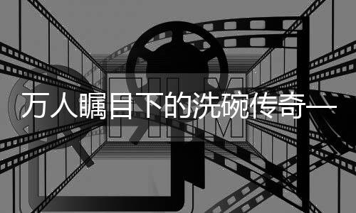 萬(wàn)人矚目下的洗碗傳奇——一人碗，萬(wàn)人觀紀(jì)實(shí)