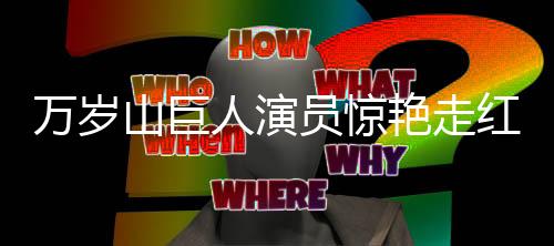 萬歲山巨人演員驚艷走紅——成為影視界矚目新星