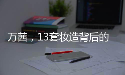 萬(wàn)茜，13套妝造背后的61小時(shí)辛勤付出