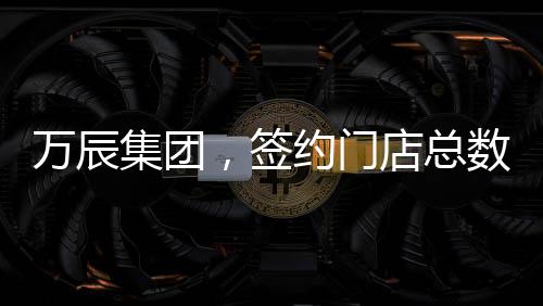萬(wàn)辰集團(tuán)，簽約門店總數(shù)突破15000家，開啟全新商業(yè)篇章