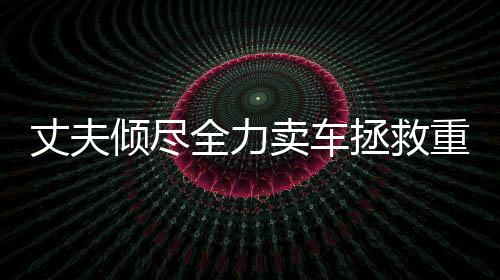 丈夫傾盡全力賣車拯救重病妻子，人性之美展現(xiàn)無遺