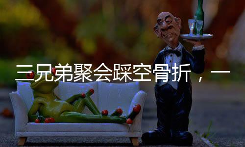 三兄弟聚會踩空骨折，一次意外的團聚引發(fā)關(guān)注