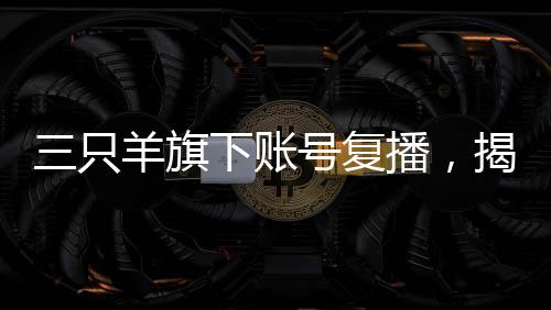 三只羊旗下賬號(hào)復(fù)播，揭開直播新篇章