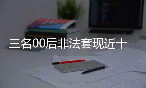 三名00后非法套現(xiàn)近十萬，警方迅速介入調(diào)查
