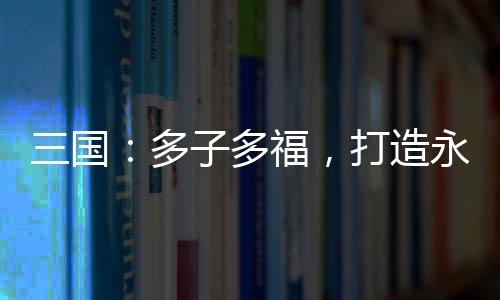 三國：多子多福，打造永恒運朝！
