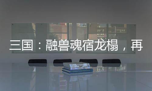 三國：融獸魂宿龍榻，再造黃天！