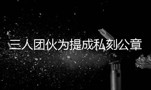 三人團(tuán)伙為提成私刻公章偽造七十份房產(chǎn)證明，涉嫌犯罪被警方依法查處