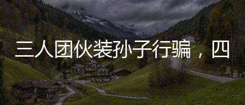 三人團伙裝孫子行騙，四天內騙得五十萬，警惕新型詐騙手段