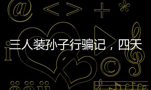 三人裝孫子行騙記，四天騙得五十萬(wàn)，警示社會(huì)呼喚真實(shí)親情