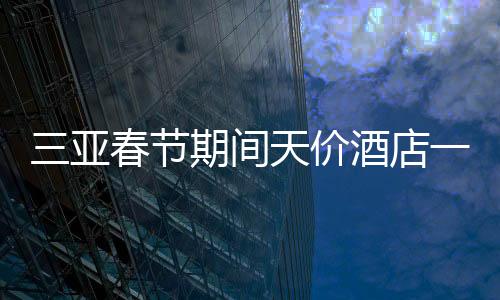 三亞春節(jié)期間天價(jià)酒店一房難求，22萬(wàn)一晚的酒店被搶訂一空