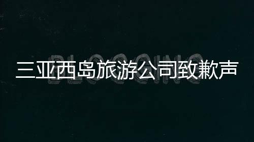 三亞西島旅游公司致歉聲明，反思與改進(jìn)并重，共創(chuàng)美好旅游體驗(yàn)