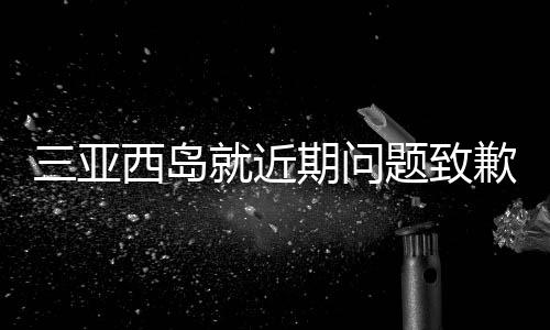 三亞西島就近期問(wèn)題致歉，修復(fù)與改進(jìn)并舉，致力于重塑旅游勝地形象