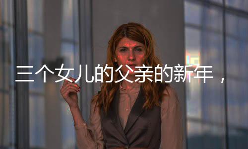 三個女兒的父親的新年，別樣的幸福年味