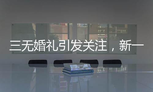 三無婚禮引發(fā)關注，新一代個性婚俗的挑戰(zhàn)與融合