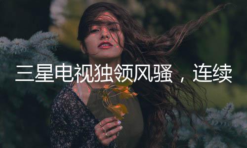 三星電視獨(dú)領(lǐng)風(fēng)騷，連續(xù)19年全球銷量冠軍之路揭秘