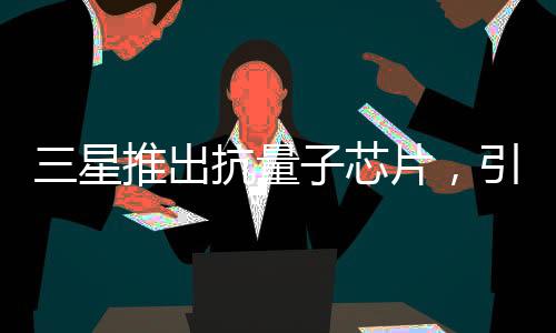 三星推出抗量子芯片，引領(lǐng)科技新紀(jì)元的一二三步走戰(zhàn)略