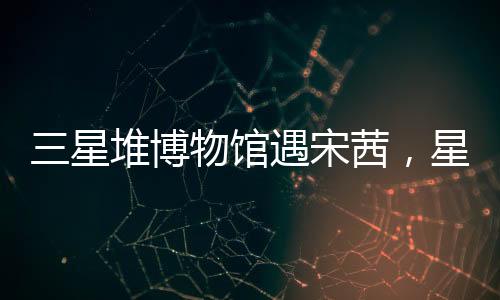 三星堆博物館遇宋茜，星光熠熠下的文化盛宴