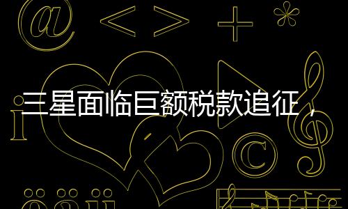 三星面臨巨額稅款追征，揭秘背后故事