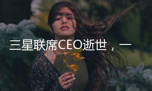 三星聯(lián)席CEO逝世，一個令人痛心的消息