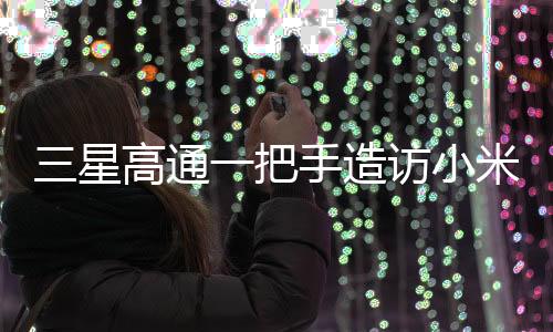 三星高通一把手造訪小米，一次備受矚目的科技巨頭間握手意味著什么？