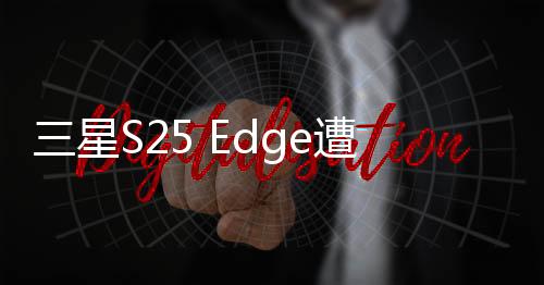 三星S25 Edge遭遇減配芯片風(fēng)波