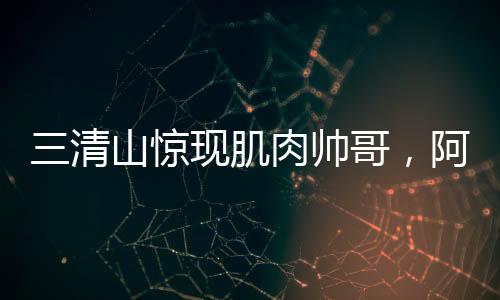 三清山驚現(xiàn)肌肉帥哥，阿姨笑容藏不住——旅游新風(fēng)尚的璀璨瞬間