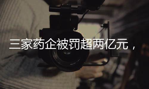 三家藥企被罰超兩億元，監(jiān)管強(qiáng)化背景下醫(yī)藥行業(yè)的新挑戰(zhàn)