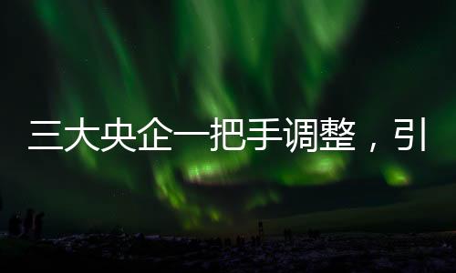 三大央企一把手調(diào)整，引領(lǐng)新一輪發(fā)展浪潮