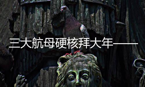 三大航母硬核拜大年——新年新氣象，中國海軍三大航母啟航新征程