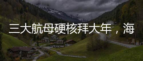三大航母硬核拜大年，海上巨無霸共慶新春佳節(jié)
