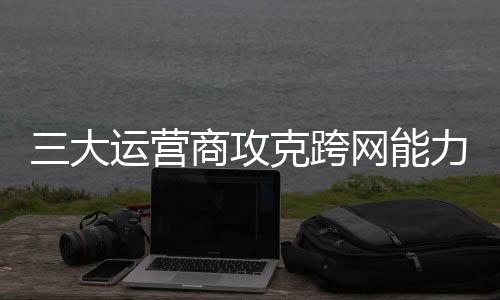 三大運營商攻克跨網(wǎng)能力互通 為全球通信產(chǎn)業(yè)提供“中國方案”