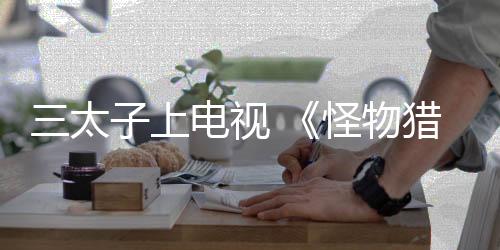 三太子上電視 《怪物獵人》系列將參加日本電視臺(tái)綜藝脫口秀節(jié)目
