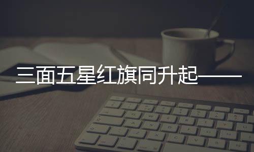 三面五星紅旗同升起——一場(chǎng)莊嚴(yán)神圣的儀式