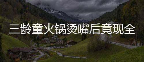 三齡童火鍋燙嘴后竟現(xiàn)全身潰爛驚現(xiàn)危機(jī)，醫(yī)者揭示治療之路