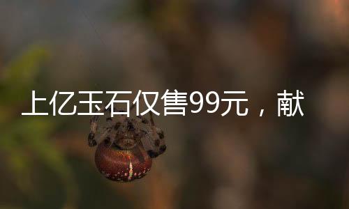 上億玉石僅售99元，獻(xiàn)給長(zhǎng)者的珍貴禮物